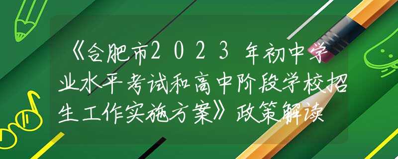 《合肥市2023年初中学业水平考试和高中阶段学校招生工作实施方案》政策解读