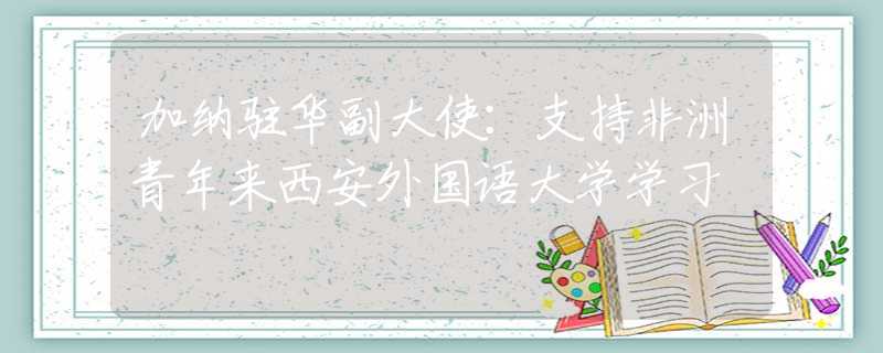 加纳驻华副大使：支持非洲青年来西安外国语大学学习