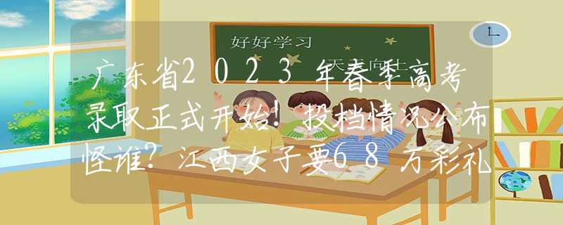 广东省2023年春季高考录取正式开始！投档情况公布怪谁？江西女子要68万彩礼，婚后8年一直在还债，以为父母会给回