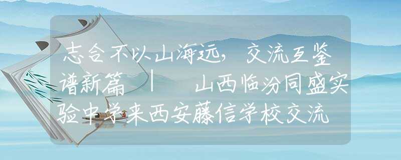 志合不以山海远，交流互鉴谱新篇 | 山西临汾同盛实验中学来西安藤信学校交流
