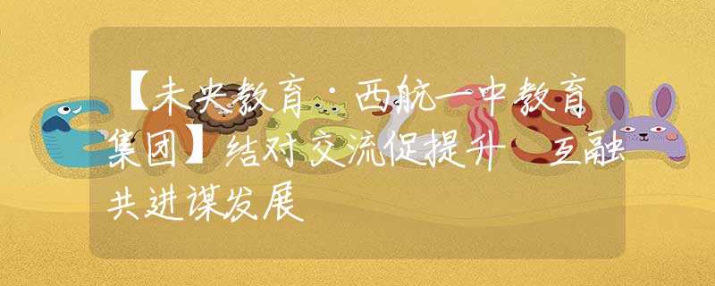 【未央教育·西航一中教育集团】结对交流促提升 互融共进谋发展