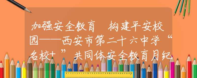 加强安全教育 构建平安校园——西安市第二十六中学“名校+”共同体安全教育月纪实