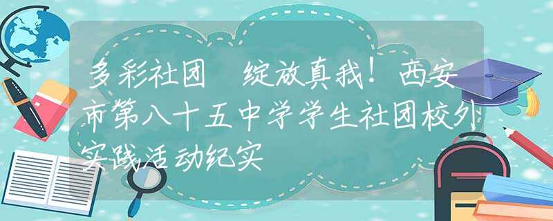 多彩社团 绽放真我！西安市第八十五中学学生社团校外实践活动纪实