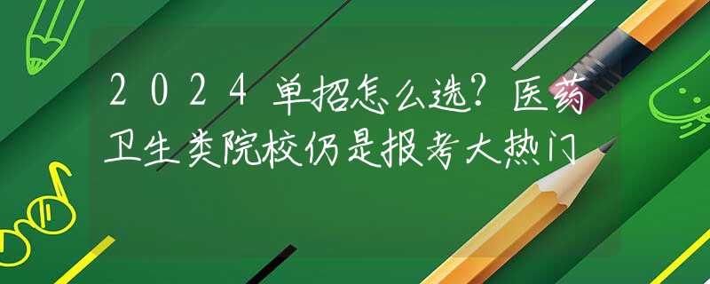 2024单招怎么选？医药卫生类院校仍是报考大热门