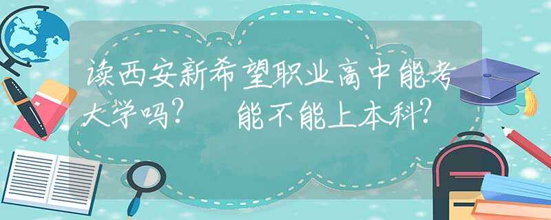 读西安新希望职业高中能考大学吗? 能不能上本科?