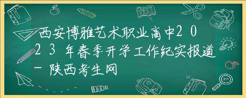 西安博雅艺术职业高中2023年春季开学工作纪实报道-陕西考生网