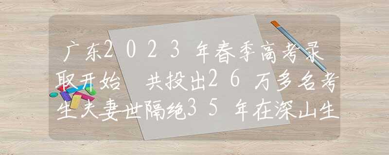 广东2023年春季高考录取开始 共投出26万多名考生夫妻世隔绝35年在深山生活，妻子彻底“野兽化”，只认得丈夫一人