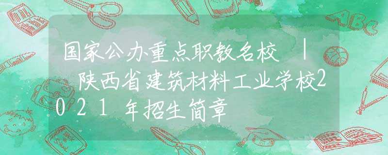 国家公办重点职教名校 | 陕西省建筑材料工业学校2021年招生简章