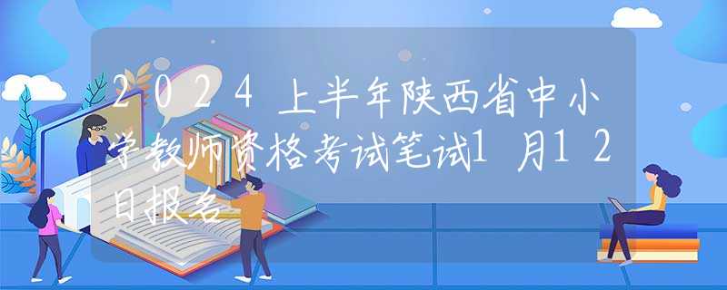 2024上半年陕西省中小学教师资格考试笔试1月12日报名