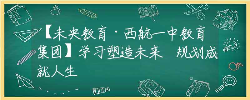 【未央教育·西航一中教育集团】学习塑造未来 规划成就人生
