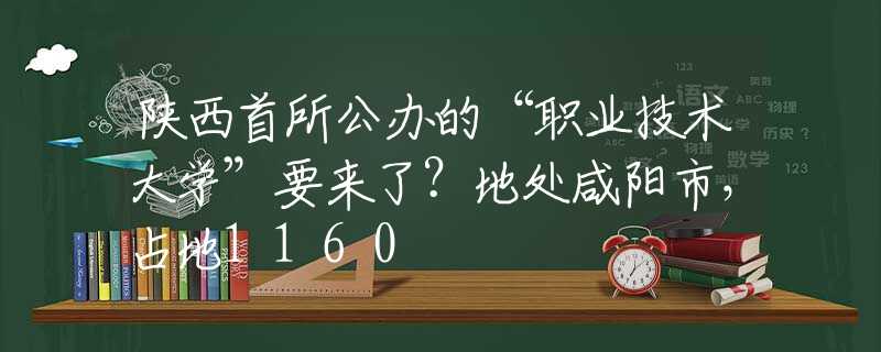 陕西首所公办的“职业技术大学”要来了？地处咸阳市，占地1160