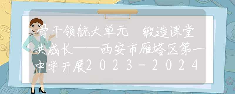 骨干领航大单元 锻造课堂共成长——西安市雁塔区第一中学开展2023-2024学年骨干教师示范课活动
