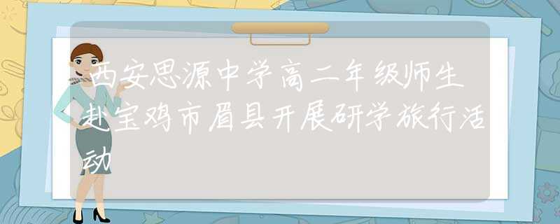 西安思源中学高二年级师生赴宝鸡市眉县开展研学旅行活动