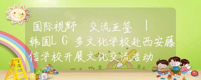 国际视野 交流互鉴 | 韩国LG多文化学校赴西安藤信学校开展文化交流活动