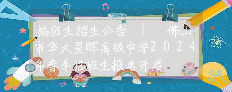 插班生招生公告 | 佛山市华大星晖高级中学2024年春季插班生报名开启