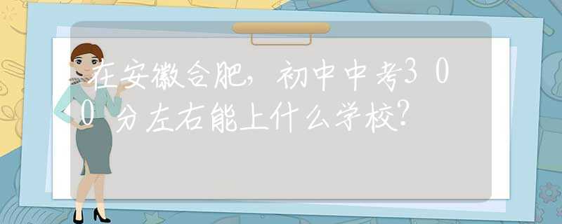 在安徽合肥，初中中考300分左右能上什么学校？