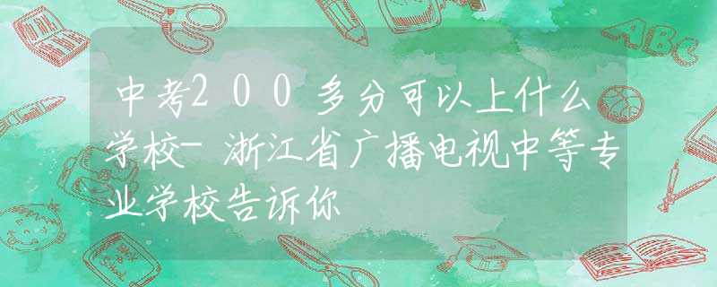 中考200多分可以上什么学校-浙江省广播电视中等专业学校告诉你