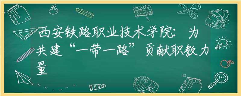西安铁路职业技术学院：为共建“一带一路”贡献职教力量