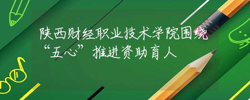 陕西财经职业技术学院围绕“五心”推进资助育人