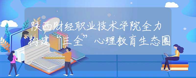 陕西财经职业技术学院全力构建“三全”心理教育生态圈