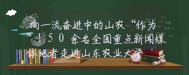 向一流奋进中的山农“作为”！50余名全国重点新闻媒体记者走进山东农业大学
