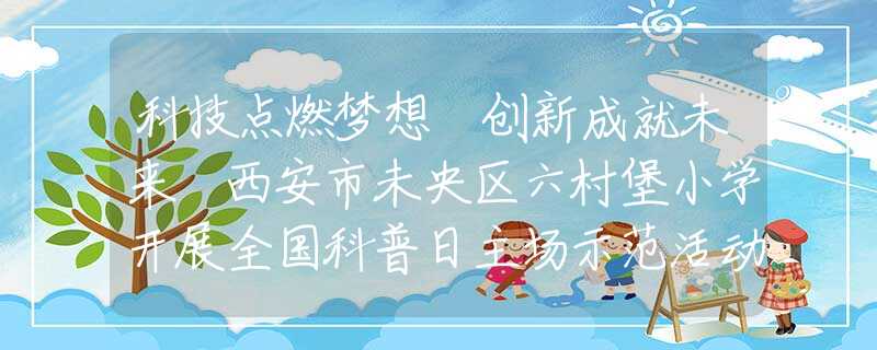科技点燃梦想 创新成就未来 西安市未央区六村堡小学开展全国科普日主场示范活动