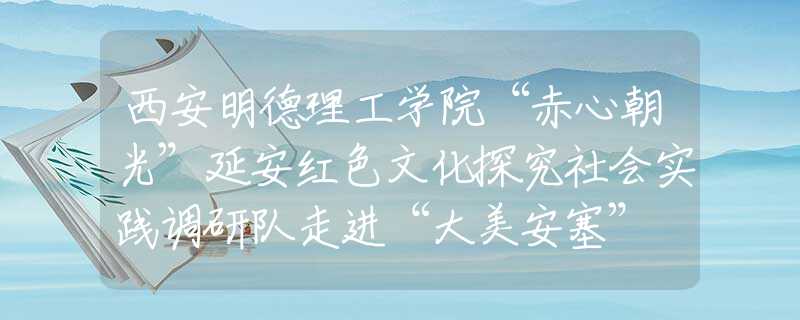 西安明德理工学院“赤心朝光”延安红色文化探究社会实践调研队走进“大美安塞” 讲好“延安精神”