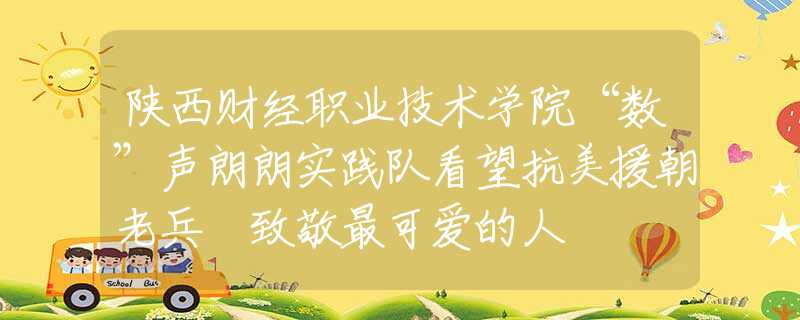 陕西财经职业技术学院“数”声朗朗实践队看望抗美援朝老兵 致敬最可爱的人