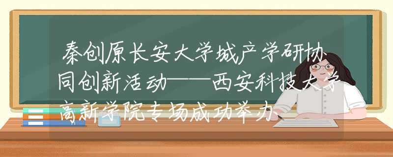 秦创原长安大学城产学研协同创新活动——西安科技大学高新学院专场成功举办
