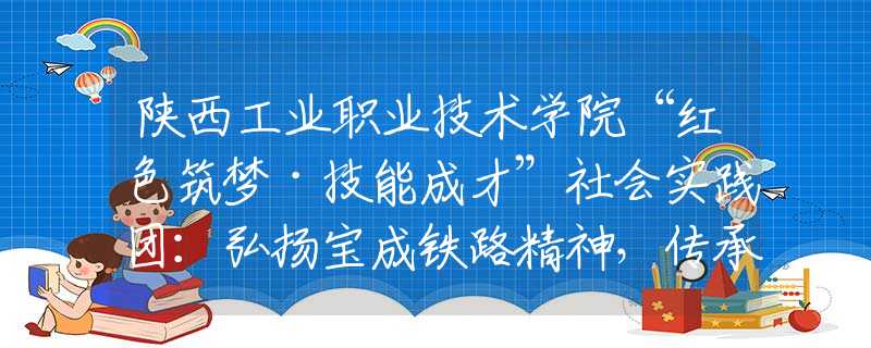 陕西工业职业技术学院“红色筑梦·技能成才”社会实践团：弘扬宝成铁路精神，传承红色工业基因