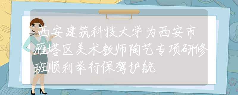 西安建筑科技大学为西安市雁塔区美术教师陶艺专项研修班顺利举行保驾护航
