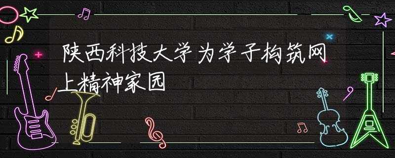 陕西科技大学为学子构筑网上精神家园