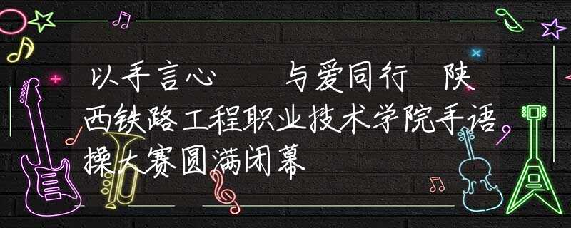 以手言心  与爱同行 陕西铁路工程职业技术学院手语操大赛圆满闭幕