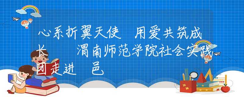 心系折翼天使 用爱共筑成长  渭南师范学院社会实践团走进鄠邑