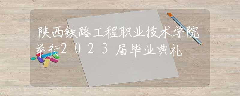 陕西铁路工程职业技术学院举行2023届毕业典礼