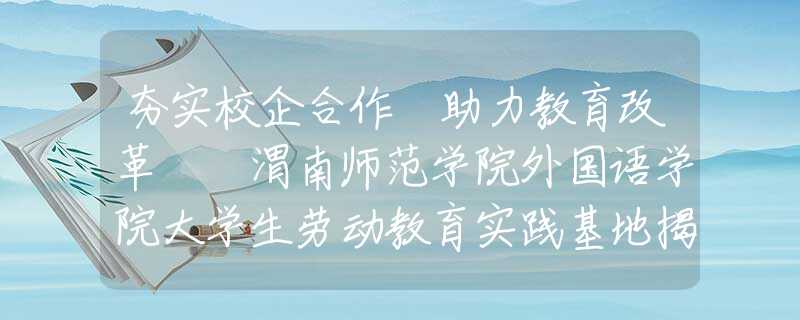 夯实校企合作 助力教育改革  渭南师范学院外国语学院大学生劳动教育实践基地揭牌