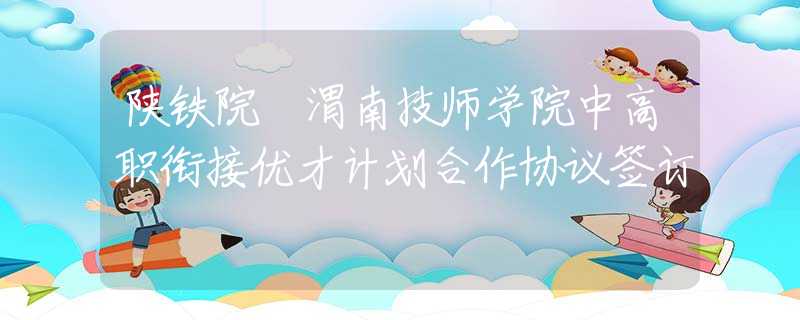 陕铁院 渭南技师学院中高职衔接优才计划合作协议签订
