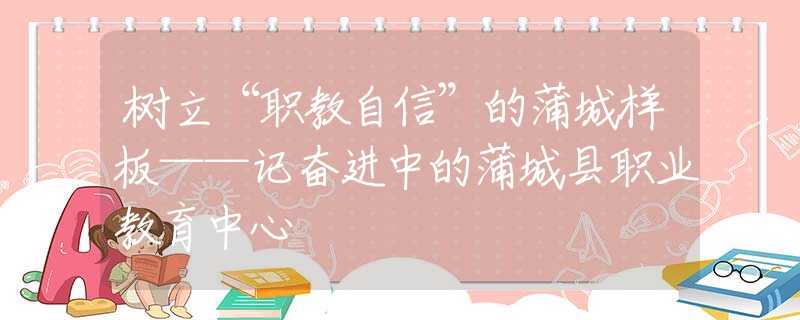 树立“职教自信”的蒲城样板——记奋进中的蒲城县职业教育中心