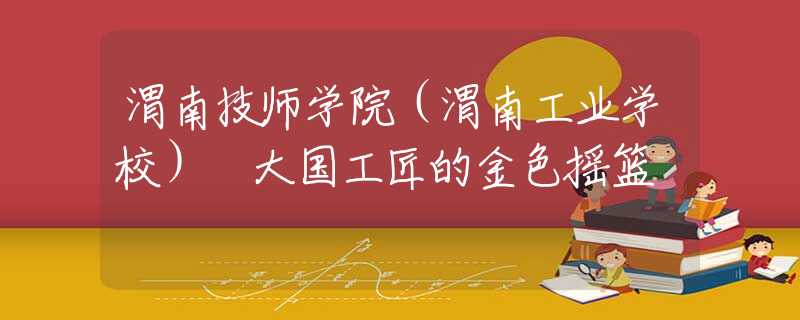 渭南技师学院（渭南工业学校） 大国工匠的金色摇篮