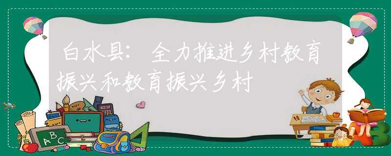 白水县:全力推进乡村教育振兴和教育振兴乡村