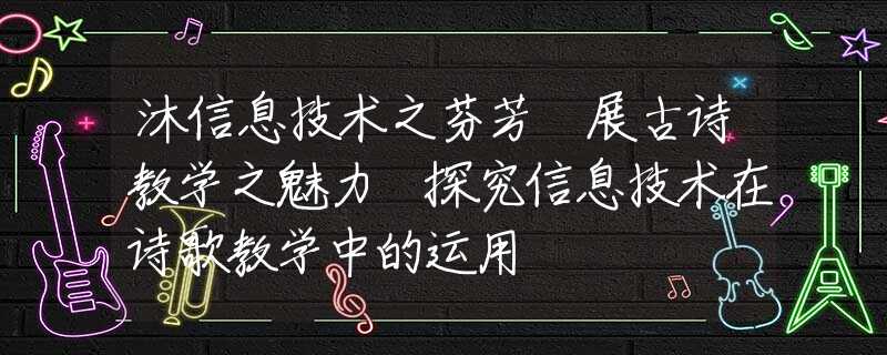 沐信息技术之芬芳 展古诗教学之魅力 探究信息技术在诗歌教学中的运用
