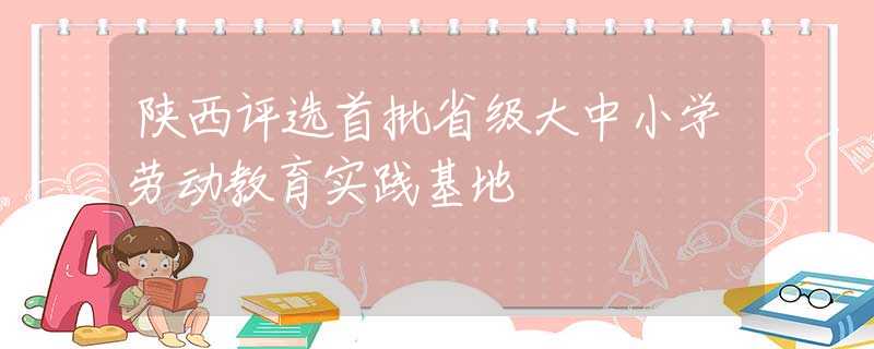陕西评选首批省级大中小学劳动教育实践基地