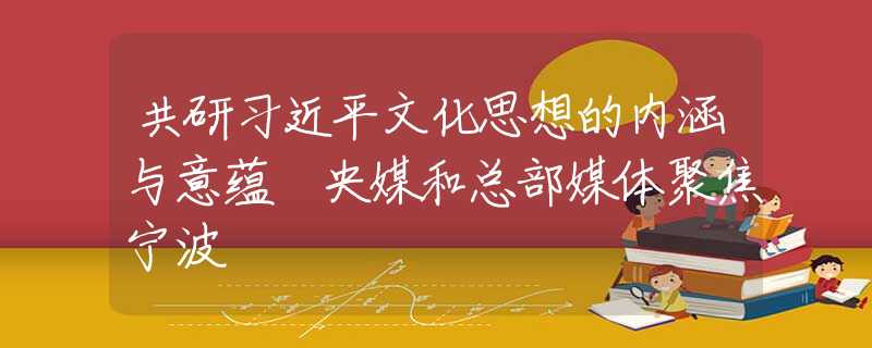 共研习近平文化思想的内涵与意蕴 央媒和总部媒体聚焦宁波