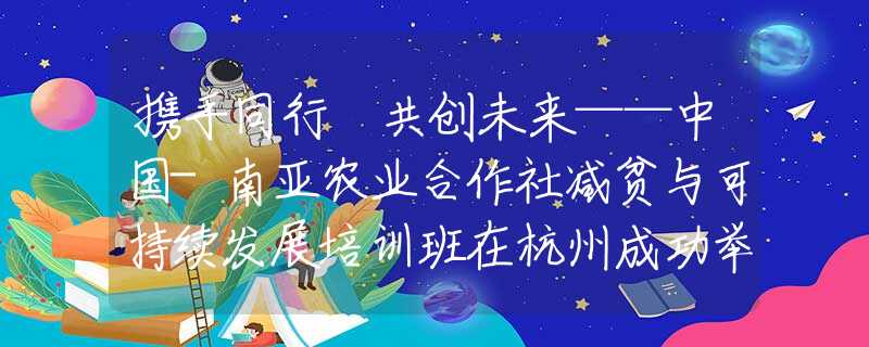 携手同行 共创未来——中国-南亚农业合作社减贫与可持续发展培训班在杭州成功举办