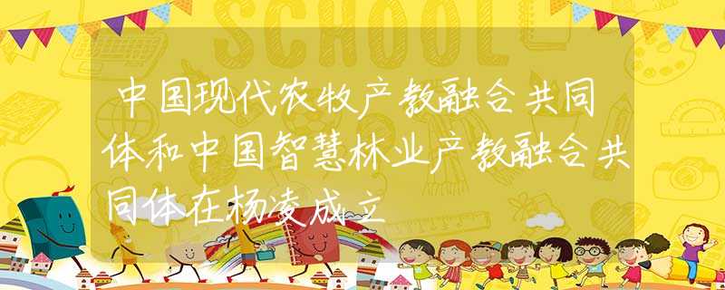 中国现代农牧产教融合共同体和中国智慧林业产教融合共同体在杨凌成立