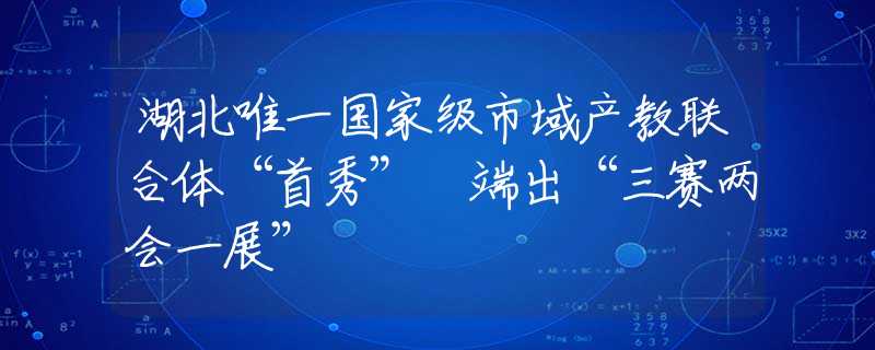 湖北唯一国家级市域产教联合体“首秀” 端出“三赛两会一展”