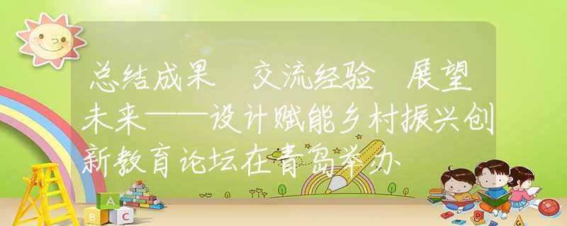 总结成果 交流经验 展望未来——设计赋能乡村振兴创新教育论坛在青岛举办