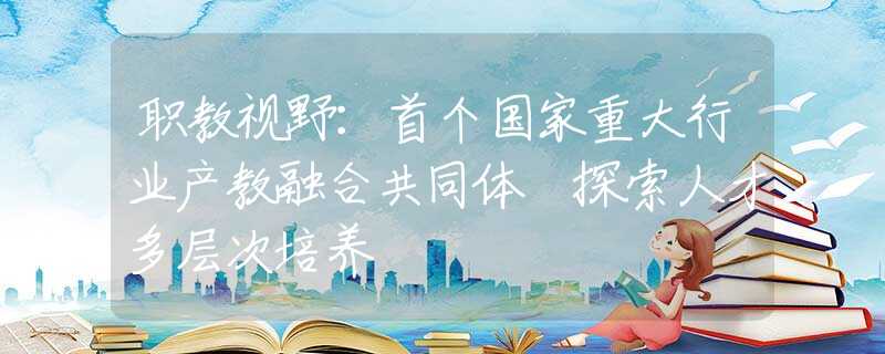 职教视野：首个国家重大行业产教融合共同体 探索人才多层次培养