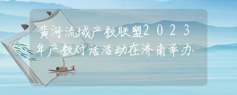 黄河流域产教联盟2023年产教对话活动在济南举办