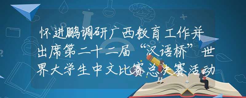 怀进鹏调研广西教育工作并出席第二十二届“汉语桥”世界大学生中文比赛总决赛活动